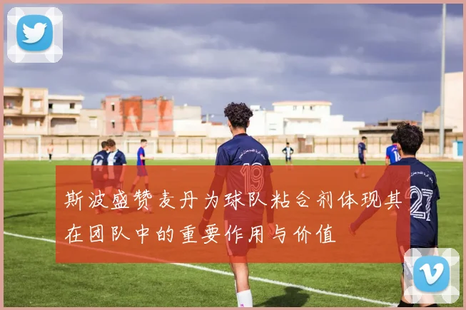 斯波盛赞麦丹为球队粘合剂体现其在团队中的重要作用与价值