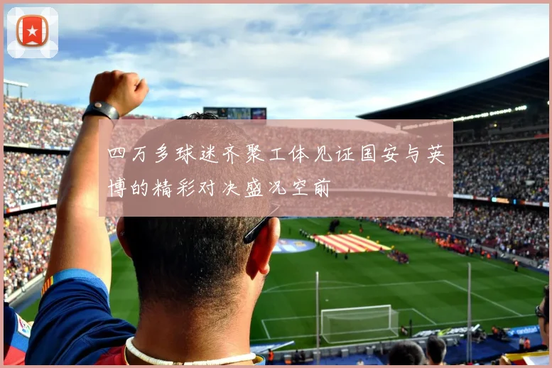 四万多球迷齐聚工体见证国安与英博的精彩对决盛况空前
