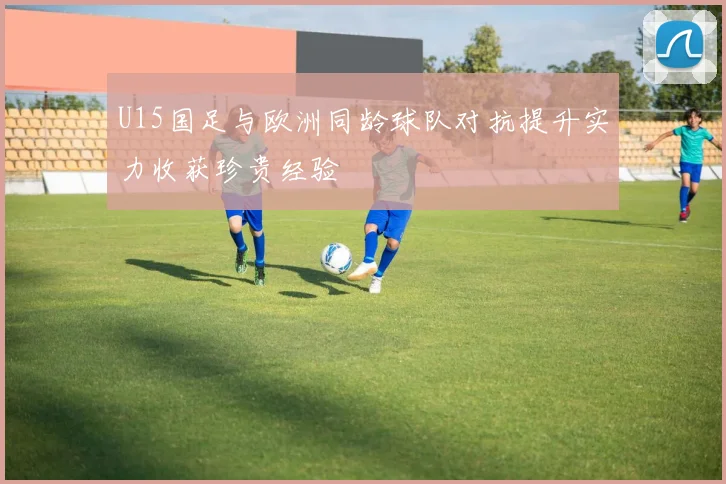 U15国足与欧洲同龄球队对抗提升实力收获珍贵经验