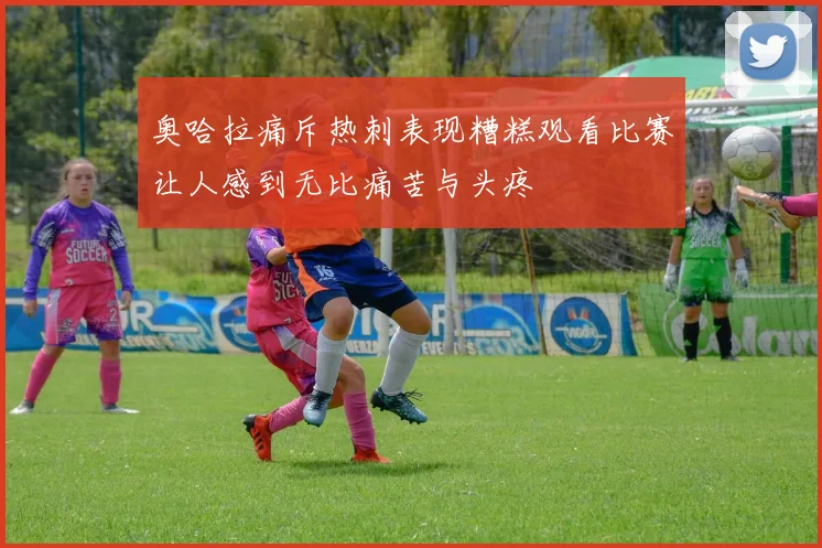 奥哈拉痛斥热刺表现糟糕观看比赛让人感到无比痛苦与头疼