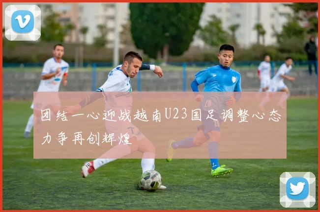 团结一心迎战越南U23国足调整心态力争再创辉煌