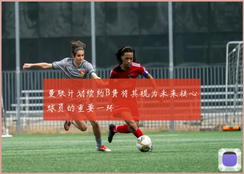 曼联计划续约B费将其视为未来核心球员的重要一环