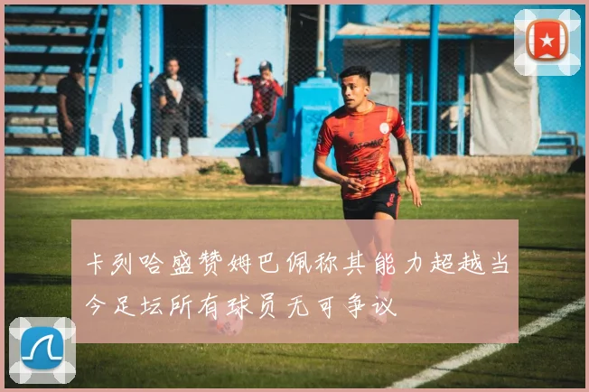 卡列哈盛赞姆巴佩称其能力超越当今足坛所有球员无可争议