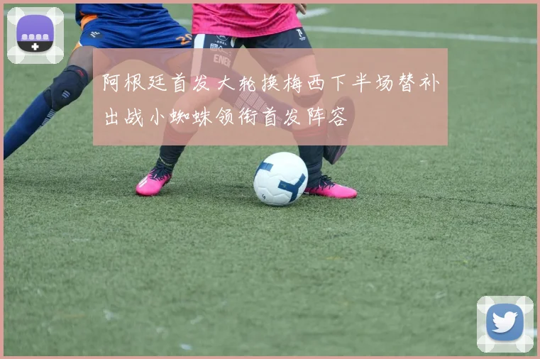 阿根廷首发大轮换梅西下半场替补出战小蜘蛛领衔首发阵容