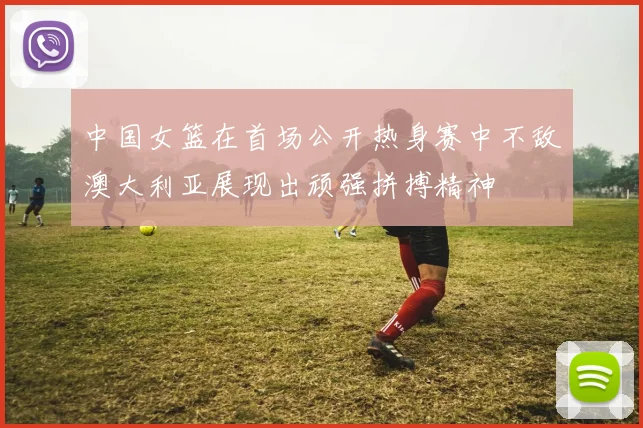 中国女篮在首场公开热身赛中不敌澳大利亚展现出顽强拼搏精神