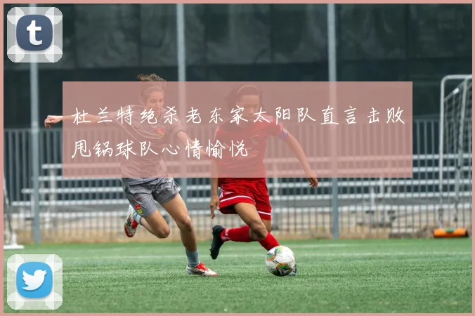杜兰特绝杀老东家太阳队直言击败甩锅球队心情愉悦