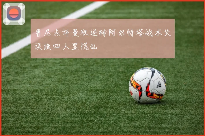 鲁尼点评曼联逆转阿尔特塔战术失误换四人显慌乱