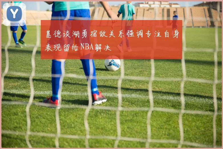 基德谈湖勇宿敌关系强调专注自身表现留给NBA解决