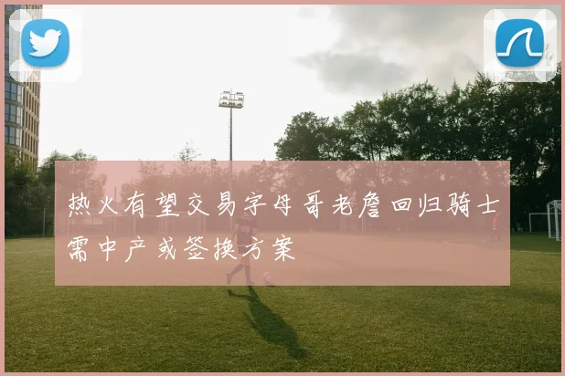 热火有望交易字母哥老詹回归骑士需中产或签换方案