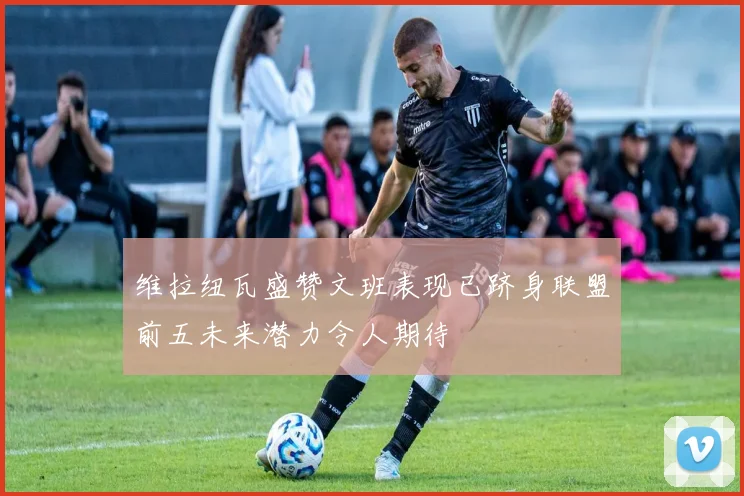 维拉纽瓦盛赞文班表现已跻身联盟前五未来潜力令人期待