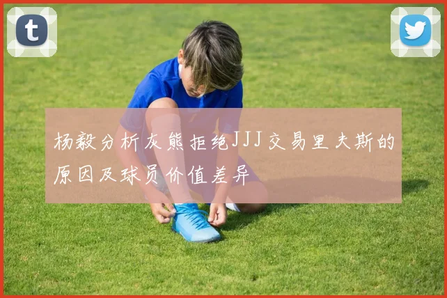 杨毅分析灰熊拒绝JJJ交易里夫斯的原因及球员价值差异