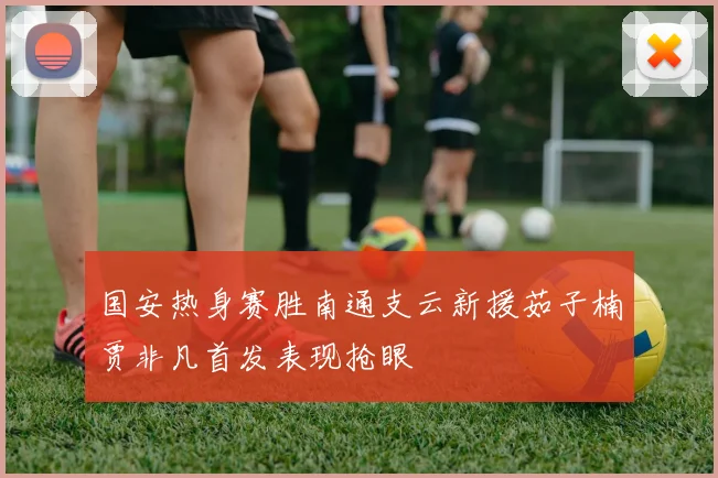国安热身赛胜南通支云新援茹子楠贾非凡首发表现抢眼
