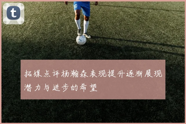 拓媒点评杨瀚森表现提升逐渐展现潜力与进步的希望