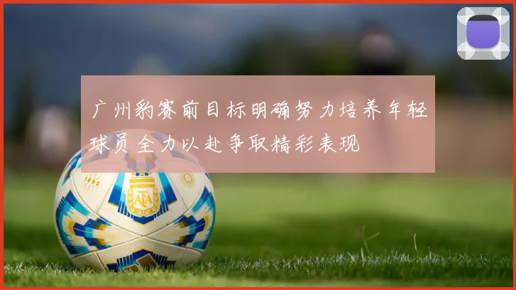 广州豹赛前目标明确努力培养年轻球员全力以赴争取精彩表现