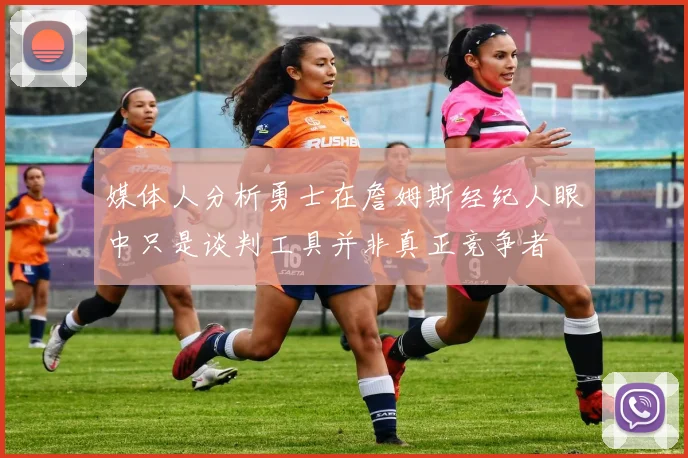 媒体人分析勇士在詹姆斯经纪人眼中只是谈判工具并非真正竞争者