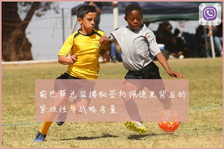 前巴萨总监揭秘签约佩德里背后的紧迫性与战略考量
